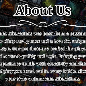 May include: A black and white image with the text "About Us" in a large, bold font. The text "Arcane Alterations was born from a passion for trading card games and a love for unique design. Our products are crafted for players who want quality and style. Bringing your experience to life with creativity and flair, helping you stand out in every battle. show your style with Arcane Alterations." is below the title.