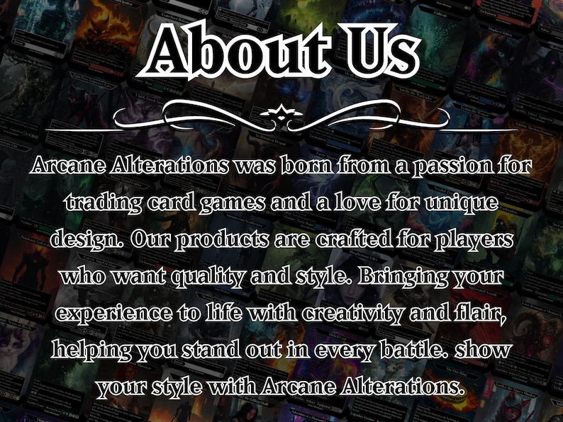 May include: A black and white image with the text "About Us" in a large, bold font. The text "Arcane Alterations was born from a passion for trading card games and a love for unique design. Our products are crafted for players who want quality and style. Bringing your experience to life with creativity and flair, helping you stand out in every battle. show your style with Arcane Alterations." is below the title.