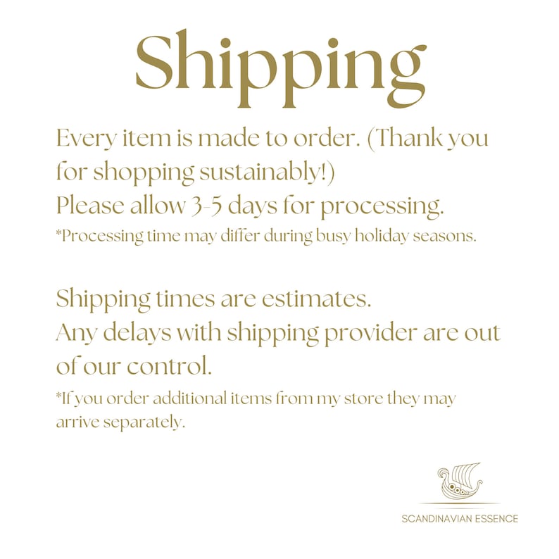 May include: Text on a white background with the word "Shipping" in gold lettering. The text reads: "Every item is made to order. (Thank you for shopping sustainably!) Please allow 3-5 days for processing. *Processing time may differ during busy holiday seasons. Shipping times are estimates. Any delays with shipping provider are out of our control. *If you order additional items from my store they may arrive separately."