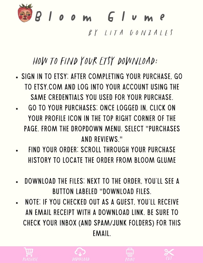 May include: A pink and white graphic with instructions on how to find your Etsy download. The graphic includes icons for purchase, download, print, and cut. The text reads "Bloom Glume by Lita Gonzales How to Find Your Etsy Download: Sign in to Etsy: After completing your purchase, go to etsy.com and log into your account using the same credentials you used for your purchase. Go to your purchases: Once logged in, click on your profile icon in the top right corner of the page. From the dropdown menu, select "Purchases and Reviews." Find your order: Scroll through your purchase history to locate the order from Bloom Glume Download the files: Next to the order, you'll see a button labeled "Download Files. Note: If you checked out as a guest, you'll receive an email receipt with a download link. Be sure to check your inbox (and spam/junk folders) for this email."
