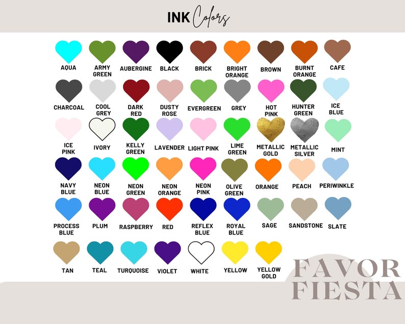 May include: A chart of 36 color swatches in the shape of hearts. Each heart is labeled with a color name, such as "Aqua", "Army Green", "Aubergine", "Black", "Brick", "Bright Orange", "Brown", "Burnt Orange", "Cafe", "Charcoal", "Cool Grey", "Dark Red", "Dusty Rose", "Evergreen", "Grey", "Hot Pink", "Hunter Green", "Ice Blue", "Ice Pink", "Ivory", "Kelly Green", "Lavender", "Light Pink", "Lime Green", "Metallic Gold", "Metallic Silver", "Mint", "Navy Blue", "Neon Blue", "Neon Green", "Neon Orange", "Neon Pink", "Olive Green", "Orange", "Peach", "Periwinkle", "Process Blue", "Plum", "Raspberry", "Red", "Reflex Blue", "Royal Blue", "Sage", "Sandstone", "Slate", "Tan", "Teal", "Turquoise", "Violet", "White", "Yellow", "Yellow Gold". The chart is labeled "INK Colors" at the top and "FAVOR FIESTA" at the bottom.
