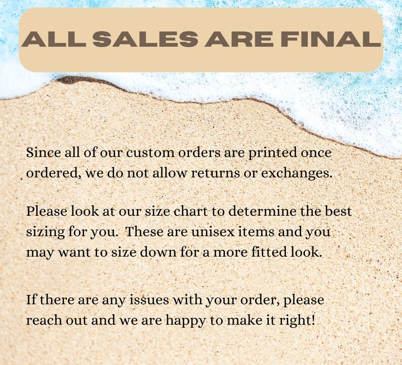 May include: Text on a sandy beach background with blue water and white foam. The text reads "ALL SALES ARE FINAL."  The text below reads "Since all of our custom orders are printed once ordered, we do not allow returns or exchanges. Please look at our size chart to determine the best sizing for you. These are unisex items and you may want to size down for a more fitted look. If there are any issues with your order, please reach out and we are happy to make it right!"