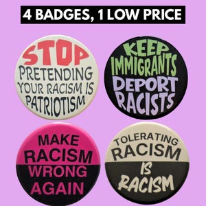 May include: Four circular pin-back badges with text. Top left: white background, red and black text 'STOP PRETENDING YOUR RACISM IS PATRIOTISM'. Top right: black background, green and purple text 'KEEP IMMIGRANTS DEPORT RACISTS'. Bottom left: pink and black text 'MAKE RACISM WRONG AGAIN'. Bottom right: white and black text 'TOLERATING RACISM IS RACISM'.