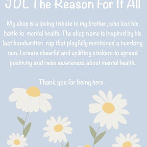 May include: A light blue background with white text that reads "JDL The Reason For It All". The text explains that the shop is a tribute to the owner's brother who lost his battle with mental health. The shop name is inspired by a rap song. The text also says that the shop sells cheerful and uplifting stickers to spread positivity and raise awareness about mental health. The text ends with "Thank you for being here". The background is decorated with white daisies with yellow centers.
