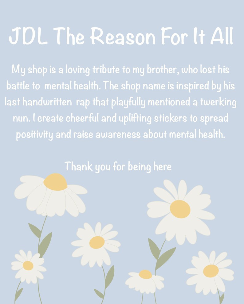 May include: A light blue background with white text that reads "JDL The Reason For It All". The text explains that the shop is a tribute to the owner's brother who lost his battle with mental health. The shop name is inspired by a rap song. The text also says that the shop sells cheerful and uplifting stickers to spread positivity and raise awareness about mental health. The text ends with "Thank you for being here". The background is decorated with white daisies with yellow centers.