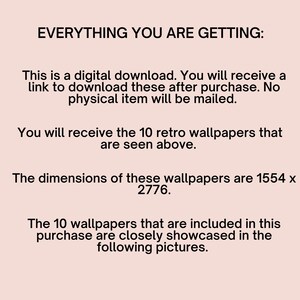 May include: Text on a white background that reads "EVERYTHING YOU ARE GETTING:" This is a digital download. You will receive a link to download these after purchase. No physical item will be mailed. You will receive the 10 retro wallpapers that are seen above. The dimensions of these wallpapers are 1554 x 2776. The 10 wallpapers that are included in this purchase are closely showcased in the following pictures.