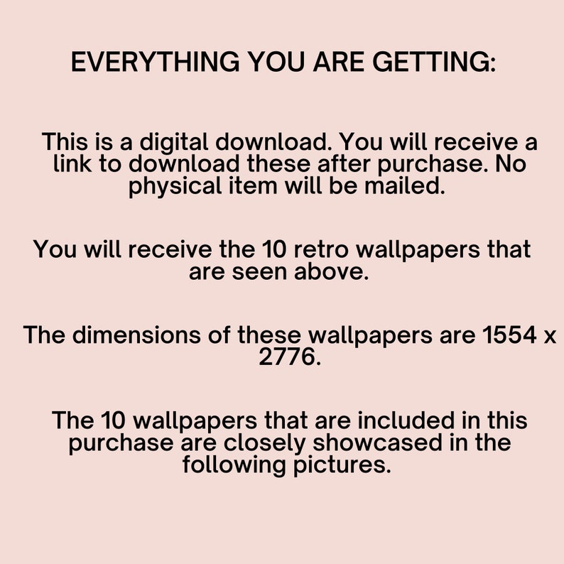 May include: Text on a white background that reads "EVERYTHING YOU ARE GETTING:" This is a digital download. You will receive a link to download these after purchase. No physical item will be mailed. You will receive the 10 retro wallpapers that are seen above. The dimensions of these wallpapers are 1554 x 2776. The 10 wallpapers that are included in this purchase are closely showcased in the following pictures.