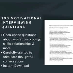 May include: A black and white image with the text "100 Motivational Interviewing Questions" in a large white font. The text is centered on the page and is surrounded by a black background. The text "Open-ended questions about aspirations, coping skills, relationships & more" is listed in bullet points below the main title. The text "Carefully crafted to stimulate thoughtful conversations" is listed in bullet points below the previous text. The text "Instant Download" is listed in bullet points below the previous text. The image also includes a smaller image of a white page with black text that lists 100 motivational interviewing questions for therapists to ask clients.