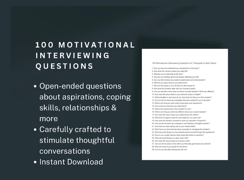 May include: A black and white image with the text "100 Motivational Interviewing Questions" in a large white font. The text is centered on the page and is surrounded by a black background. The text "Open-ended questions about aspirations, coping skills, relationships & more" is listed in bullet points below the main title. The text "Carefully crafted to stimulate thoughtful conversations" is listed in bullet points below the previous text. The text "Instant Download" is listed in bullet points below the previous text. The image also includes a smaller image of a white page with black text that lists 100 motivational interviewing questions for therapists to ask clients.