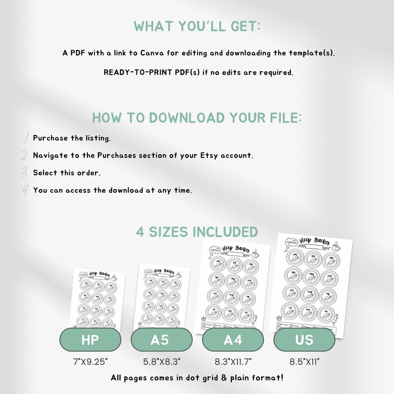 May include: Printable sleep tracker in four sizes: HP (7 x 9.25 inches), A5 (5.8 x 8.3 inches), A4 (8.3 x 11.7 inches), and US (8.5 x 11 inches). All pages come in dot grid and plain format.