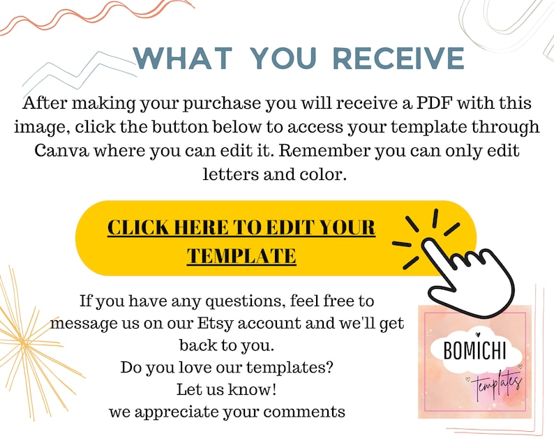 May include: A yellow button with the text "CLICK HERE TO EDIT YOUR TEMPLATE" and a white arrow pointing to the right. The text "WHAT YOU RECEIVE" is above the button. The text "If you have any questions, feel free to message us on our Etsy account and we'll get back to you. Do you love our templates? Let us know! We appreciate your comments." is below the button. A pink and white logo with the text "BOMICHI Templates" is in the lower right corner.