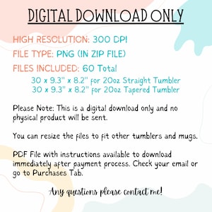 May include: Digital download only graphic design for 20oz straight and tapered tumblers. The design is 30 inches by 9.3 inches by 8.2 inches. The file type is PNG and comes in a zip file. There are 60 total files included.  The text on the image reads "DIGITAL DOWNLOAD ONLY, HIGH RESOLUTION: 300 DPI, FILE TYPE: PNG (IN ZIP FILE), FILES INCLUDED: 60 Total, 30 x 9.3" x 8.2" for 20oz Straight Tumbler, 30 x 9.3" x 8.2" for 20oz Tapered Tumbler, Please Note: This is a digital download only and no physical product will be sent. You can resize the files to fit other tumblers and mugs. PDF File with instructions available to download immediately after payment process. Check your email or go to Purchases Tab. Any questions please contact me!"
