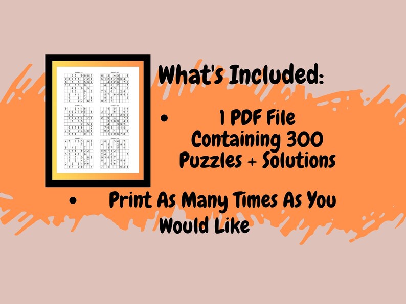 May include: A black and white image of a sample page from a printable PDF file containing 300 Sudoku puzzles and solutions. The text "What's Included:" is displayed above a bullet point list. The first bullet point reads "1 PDF File Containing 300 Puzzles + Solutions". The second bullet point reads "Print As Many Times As You Would Like".