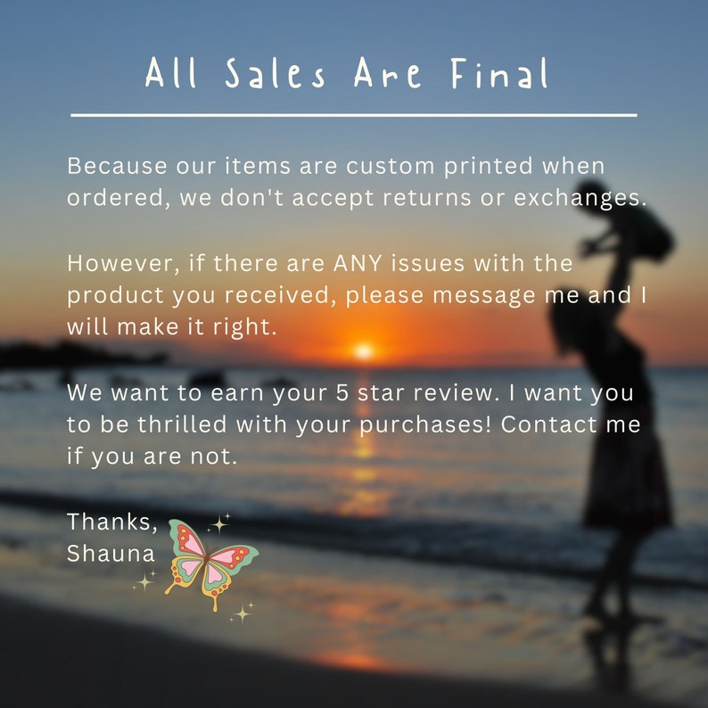 May include: Text overlay on a blurred sunset beach scene with a silhouette of a person holding a child. The text reads "All Sales Are Final. Because our items are custom printed when ordered, we don't accept returns or exchanges. However, if there are ANY issues with the product you received, please message me and I will make it right. We want to earn your 5 star review. I want you to be thrilled with your purchases! Contact me if you are not. Thanks, Shauna."