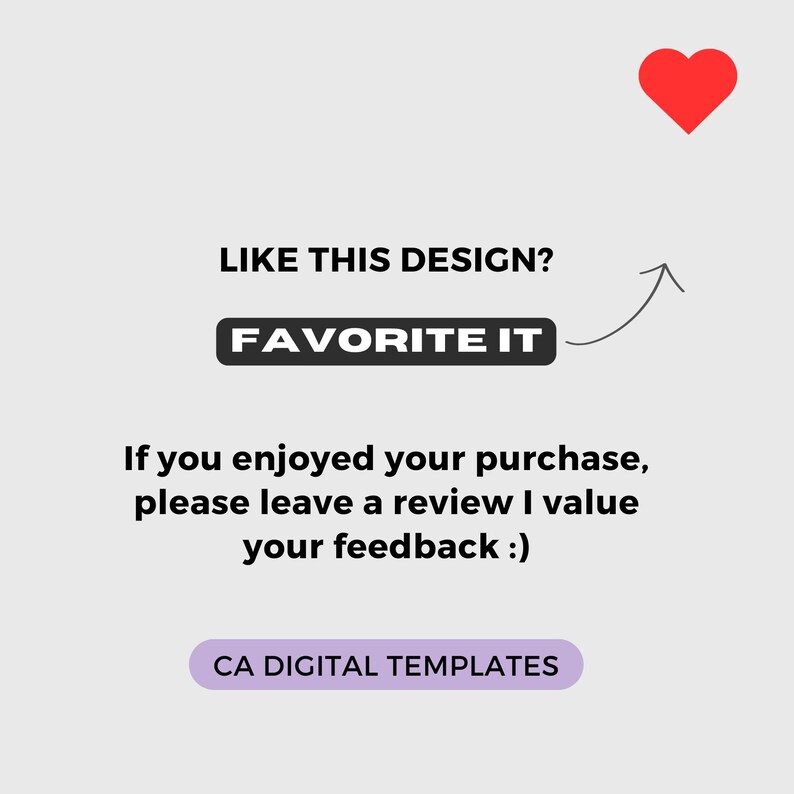 May include: A white background with a red heart icon in the top right corner. The text "LIKE THIS DESIGN?" is in black text. A black button with the text "FAVORITE IT" is below the text. An arrow pointing upwards is next to the button. The text "If you enjoyed your purchase, please leave a review I value your feedback :)" is in black text. A purple button with the text "CA DIGITAL TEMPLATES" is at the bottom of the image.