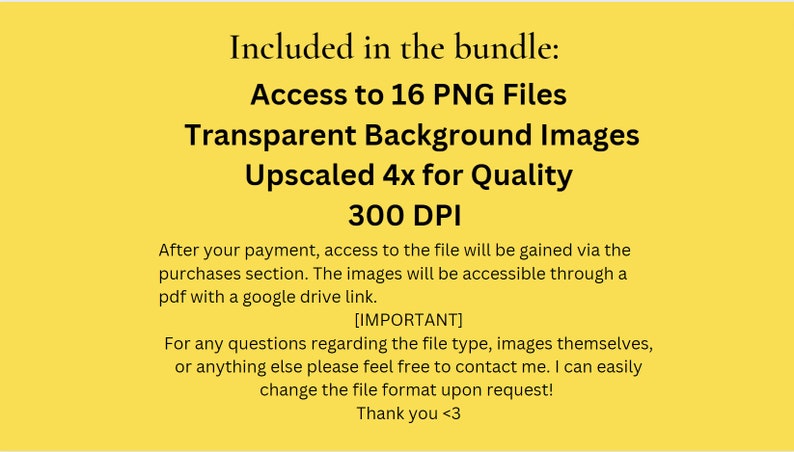 May include: A yellow background with black text that reads "Included in the bundle: Access to 16 PNG Files Transparent Background Images Upscaled 4x for Quality 300 DPI". The text continues with instructions on how to access the files after purchase and a note that the file type, images, and format can be changed upon request.