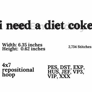 May include: Black and white embroidery design for a 4x7 hoop, featuring the text "i need a diet coke." The design is 6.35 inches wide and 0.62 inches high and requires 2,734 stitches. The design is compatible with PES, DST, EXP, HUS, JEF, VP3, VIP, and XXX embroidery file formats.