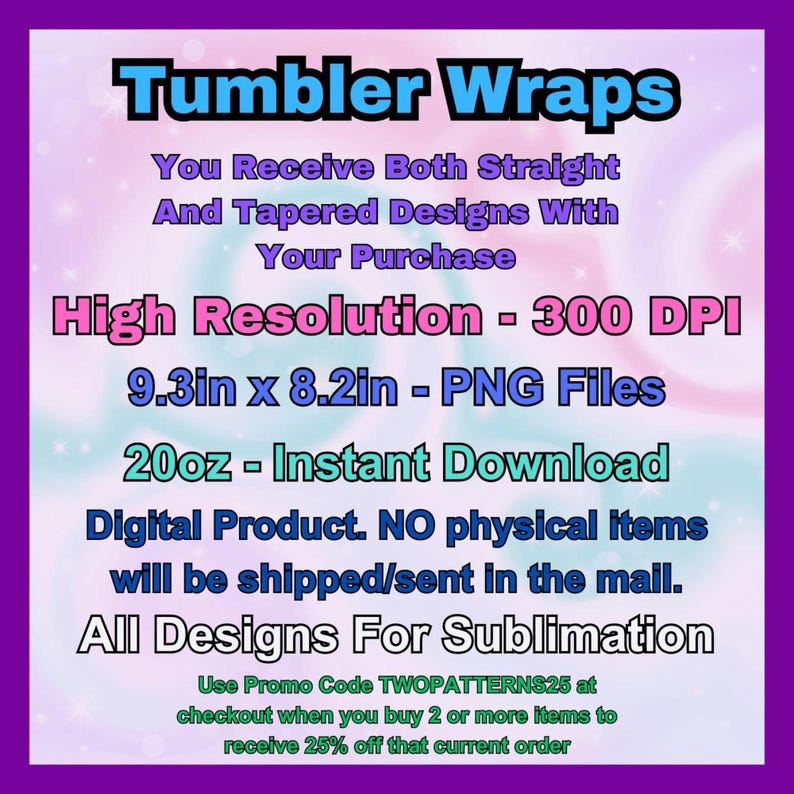 May include: A digital download for sublimation designs of tumbler wraps. The image shows a pink and blue background with the text "Tumbler Wraps" in large, bold letters. The text "You Receive Both Straight And Tapered Designs With Your Purchase" is below the title. The text "High Resolution - 300 DPI" is below that. The text "9.3in x 8.2in - PNG Files" is below that. The text "20oz - Instant Download" is below that. The text "Digital Product. NO physical items will be shipped/sent in the mail." is below that. The text "All Designs For Sublimation" is below that. The text "Use Promo Code TWOPATTERNS25 at checkout when you buy 2 or more items to receive 25% off that current order" is below that.