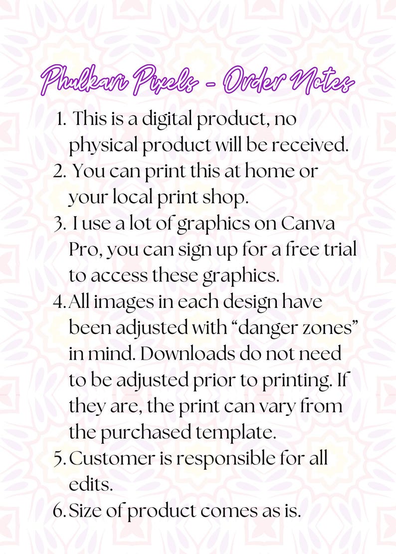 Op de afbeelding: Een witte achtergrond met zwarte tekst die de bestelnotities voor een digitaal product beschrijft. De tekst luidt: "Phulkari Pixels - Bestelnotities 1. Dit is een digitaal product, er wordt geen fysiek product geleverd. 2. Je kunt dit thuis of bij je lokale printshop afdrukken. 3. Ik gebruik veel afbeeldingen op Canva Pro, je kunt je aanmelden voor een gratis proefversie om toegang te krijgen tot deze afbeeldingen. 4. Alle afbeeldingen in elk ontwerp zijn aangepast met "gevaarzones" in gedachten. Downloads hoeven niet te worden aangepast voor het afdrukken. Als ze worden aangepast, kan de afdruk afwijken van het gekochte sjabloon. 5. De klant is verantwoordelijk voor alle bewerkingen. 6. De grootte van het product is zoals het is."