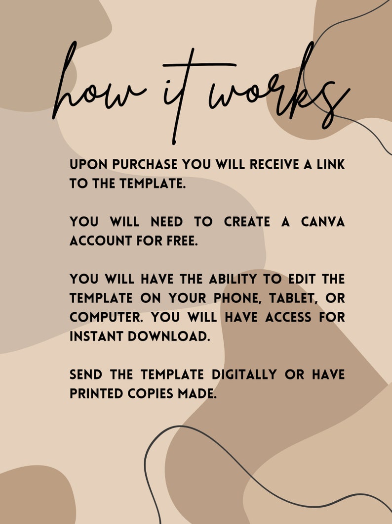May include: A beige and brown background with abstract shapes and black text that reads "how it works". The text below explains how to use a Canva template: Upon purchase you will receive a link to the template. You will need to create a Canva account for free. You will have the ability to edit the template on your phone, tablet, or computer. You will have access for instant download. Send the template digitally or have printed copies made.