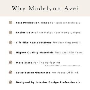 May include: A checklist of reasons why Madelynn Ave is a good choice for art. The list includes fast production times, exclusive art, life-like reproductions, high quality materials, more sizes, a satisfaction guarantee, and being designed by interior design professionals.