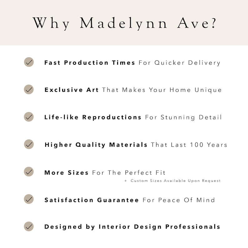 May include: A checklist of reasons why Madelynn Ave is a good choice for art. The list includes fast production times, exclusive art, life-like reproductions, high quality materials, more sizes, a satisfaction guarantee, and being designed by interior design professionals.