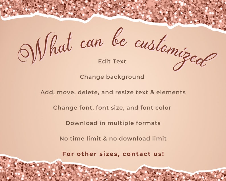 May include: A pink glitter background with a white torn paper overlay. The text "What can be customized" is written in brown cursive font. The text "Edit Text", "Change background", "Add, move, delete, and resize text & elements", "Change font, font size, and font color", "Download in multiple formats", "No time limit & no download limit", and "For other sizes, contact us!" is written in brown font.