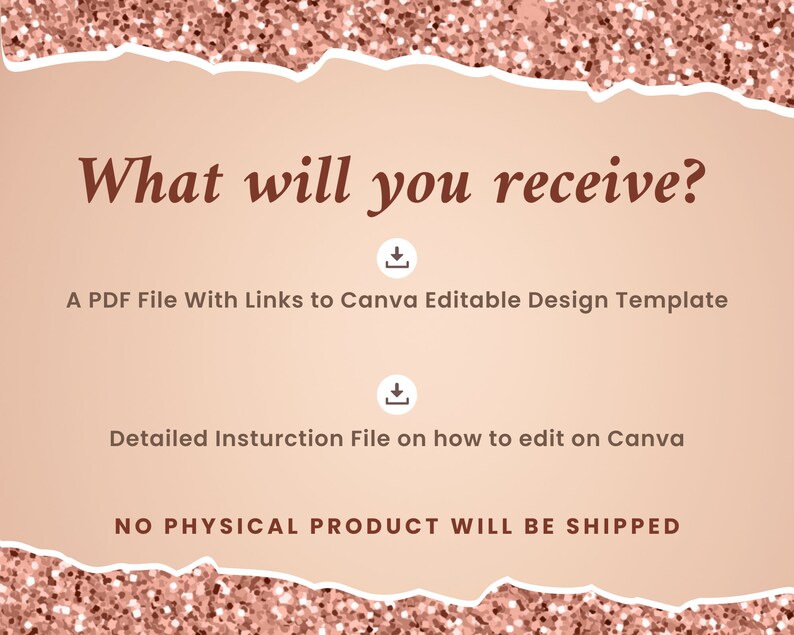 May include: A pink and white torn paper background with the text "What will you receive?" in brown text. Below the text are two download icons and the text "A PDF File With Links to Canva Editable Design Template" and "Detailed Instruction File on how to edit on Canva". The text "NO PHYSICAL PRODUCT WILL BE SHIPPED" is at the bottom of the image.