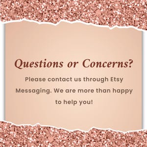 May include: A digital graphic with a rose gold glitter border and a torn paper effect. The text "Questions or Concerns?" is displayed above the message: "Please contact us through Etsy Messaging. We are more than happy to help you!"