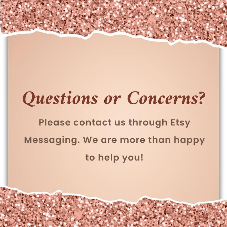 May include: A digital graphic with a rose gold glitter border and a torn paper effect. The text "Questions or Concerns?" is displayed above the message: "Please contact us through Etsy Messaging. We are more than happy to help you!"