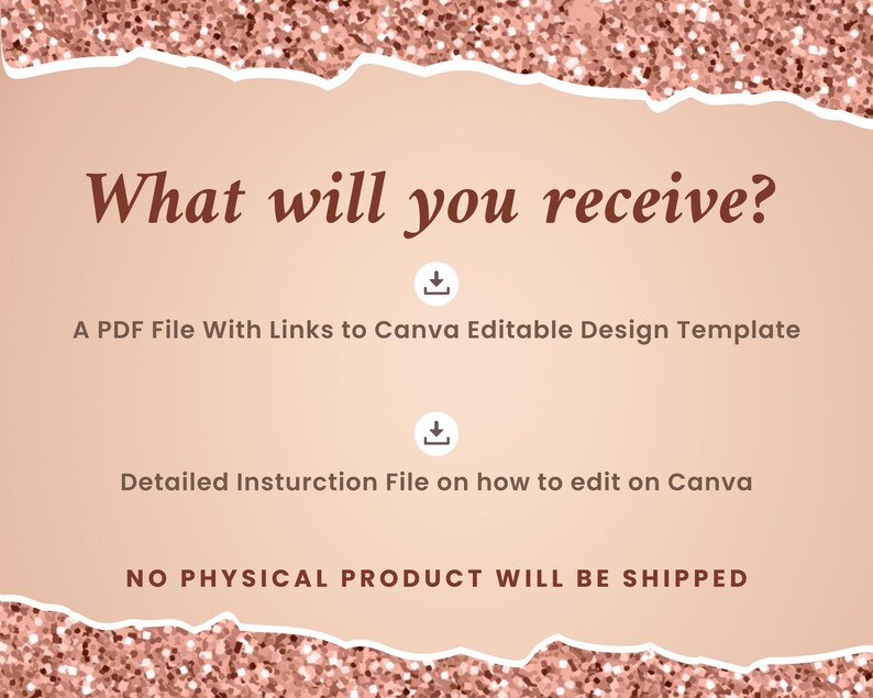 May include: A pink and white glittery background with the text "What will you receive?" in brown text. Below the text are two download icons with the text "A PDF File With Links to Canva Editable Design Template" and "Detailed Instruction File on how to edit on Canva". The text "NO PHYSICAL PRODUCT WILL BE SHIPPED" is at the bottom of the image.