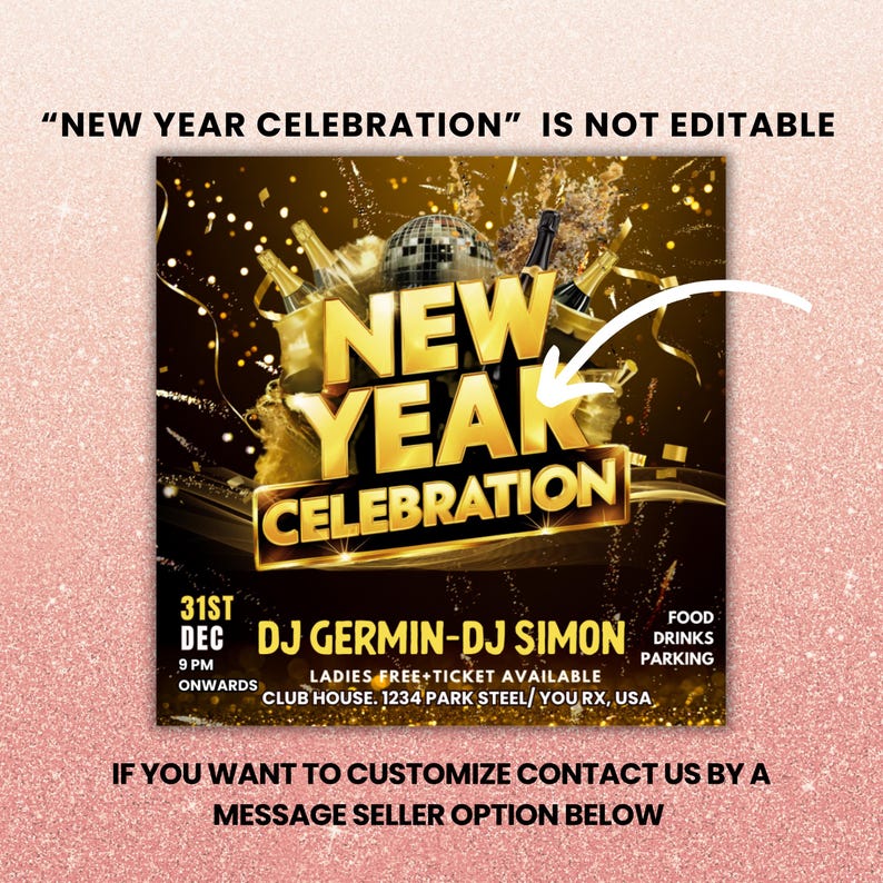 May include: A gold and black flyer with the text "NEW YEAR CELEBRATION" and a graphic of champagne bottles and a disco ball. The flyer also includes the text "31st DEC 9 PM ONWARDS DJ GERMIN-DJ SIMON LADIES FREE+TICKET AVAILABLE CLUB HOUSE. 1234 PARK STEEL/YOU RX, USA FOOD DRINKS PARKING IF YOU WANT TO CUSTOMIZE CONTACT US BY A MESSAGE SELLER OPTION BELOW"