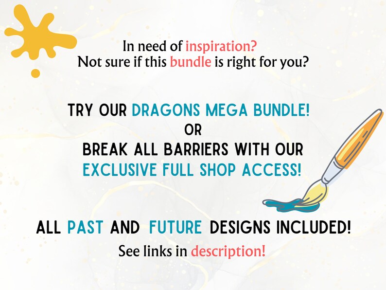 May include: Text graphic with a yellow paint splatter and a paintbrush with blue paint. The text reads: "In need of inspiration? Not sure if this bundle is right for you? TRY OUR DRAGONS MEGA BUNDLE! OR BREAK ALL BARRIERS WITH OUR EXCLUSIVE FULL SHOP ACCESS! ALL PAST AND FUTURE DESIGNS INCLUDED! See links in description!"