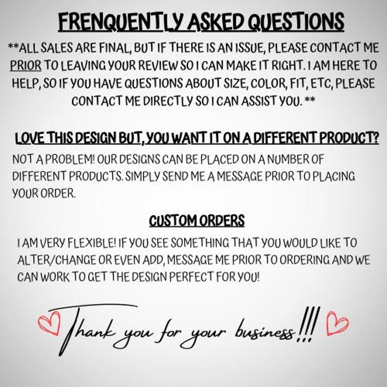May include: A digital information graphic with black text on a light gray background. The text reads: FREQUENTLY ASKED QUESTIONS, ALL SALES ARE FINAL, LOVE THIS DESIGN BUT, YOU WANT IT ON A DIFFERENT PRODUCT, CUSTOM ORDERS, and Thank you for your business!!!