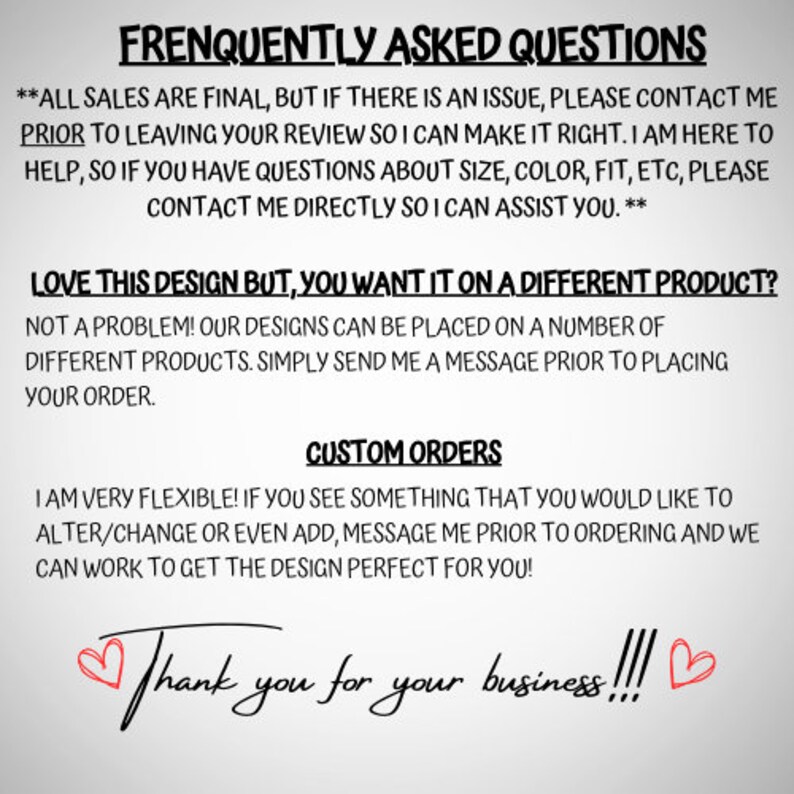 May include: A text-based image with a white background and black text. The text reads "Frequently Asked Questions" and includes information about sales, design customization, and customer service. The image also includes the text "Thank you for your business!!!" with two red hearts.