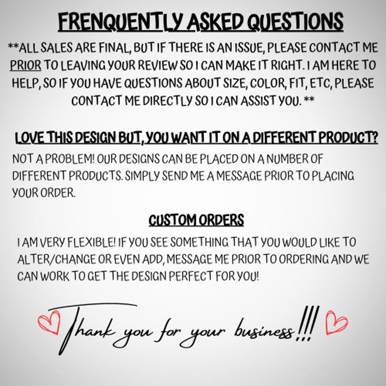 May include: A text-based image with a white background and black text. The text reads "Frequently Asked Questions" and includes information about sales, design customization, and customer service. The image also includes the text "Thank you for your business!!!" with two red hearts.