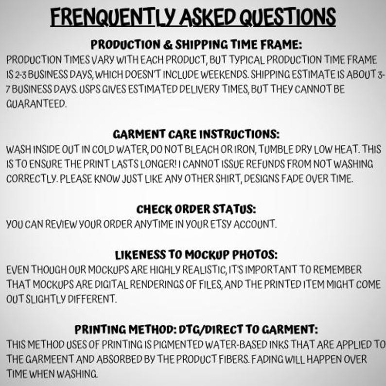May include: A white informational graphic with black text titled FRENQUENTLY ASKED QUESTIONS. It details production and shipping time frames, garment care instructions, order status review, likeness to mockup photos, and the DTG printing method.