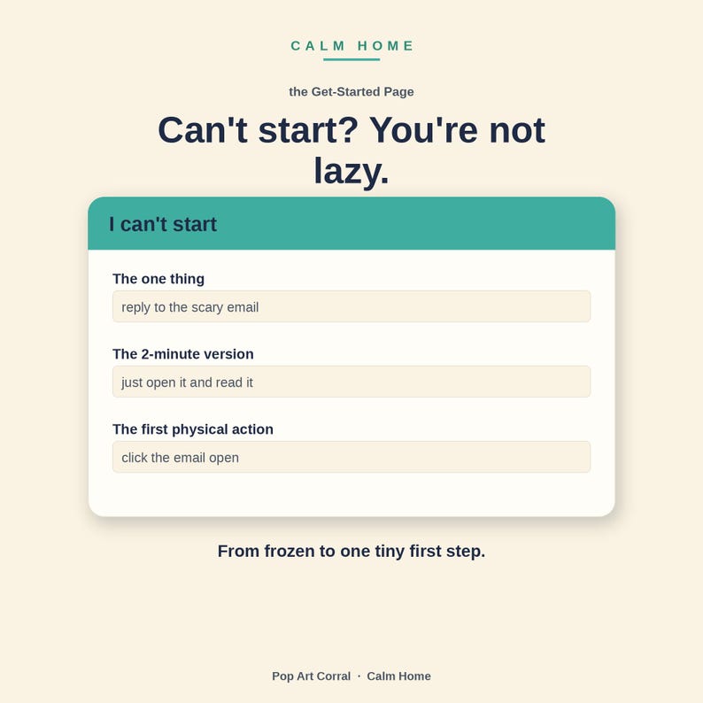 Peut inclure: Une interface num&eacute;rique intitul&eacute;e Calm Home, the Get-Started Page, avec le texte Can't start? You're not lazy. Un encadr&eacute; sarcelle intitul&eacute; I can't start contient trois champs : The one thing, reply to the scary email ; The 2-minute version, just open it and read it ; et The first physical action, click the email open. En bas, le texte From frozen to one tiny first step.