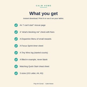 Peut inclure: Un document num&eacute;rique intitul&eacute; Calm Home What you get, listant des &eacute;l&eacute;ments comme une page de secours I can't start, un check what's blocking me, un menu Dopamine, une feuille de chronom&egrave;tre Focus Sprint, un journal Tiny Wins et un aide-m&eacute;moire.