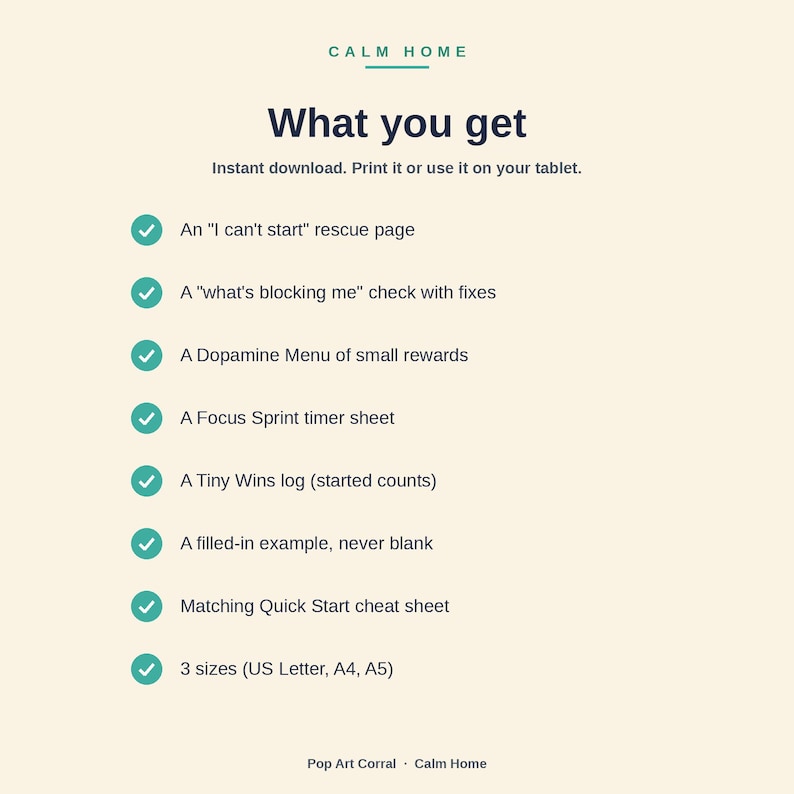 Peut inclure: Un document num&eacute;rique intitul&eacute; Calm Home What you get, listant des &eacute;l&eacute;ments comme une page de secours I can't start, un check what's blocking me, un menu Dopamine, une feuille de chronom&egrave;tre Focus Sprint, un journal Tiny Wins et un aide-m&eacute;moire.