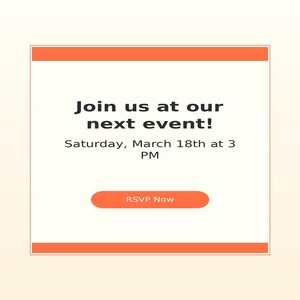 May include: A square digital invitation card with orange horizontal borders at the top and bottom. The text reads: Join us at our next event! Saturday, March 18th at 3 PM. Below the text is an orange rounded rectangular button labeled RSVP Now.