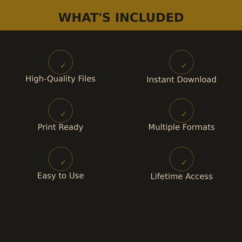 May include: A dark graphic with the gold text WHAT'S INCLUDED at the top. Below are six gold circles with checkmarks, each paired with text: High-Quality Files, Instant Download, Print Ready, Multiple Formats, Easy to Use, and Lifetime Access.