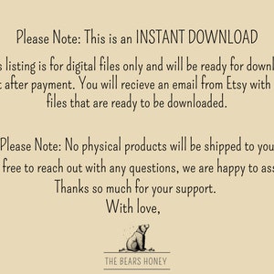 May include: Text on a beige background that reads "Please Note: This is an INSTANT DOWNLOAD. This listing is for digital files only and will be ready for download right after payment. You will receive an email from Etsy with your files that are ready to be downloaded. Please Note: No physical products will be shipped to you. Feel free to reach out with any questions, we are happy to assist! Thanks so much for your support. With love, THE BEARS HONEY."