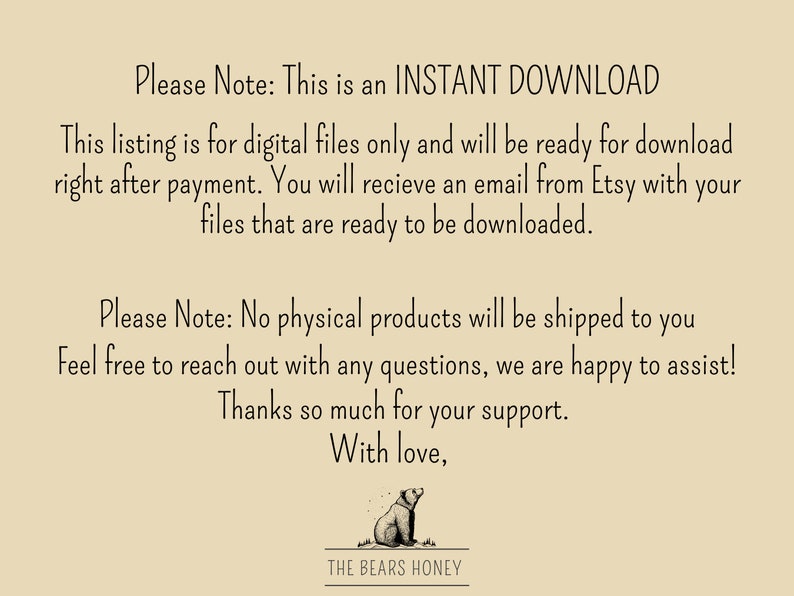 May include: Text on a beige background that reads "Please Note: This is an INSTANT DOWNLOAD. This listing is for digital files only and will be ready for download right after payment. You will receive an email from Etsy with your files that are ready to be downloaded. Please Note: No physical products will be shipped to you. Feel free to reach out with any questions, we are happy to assist! Thanks so much for your support. With love, THE BEARS HONEY."