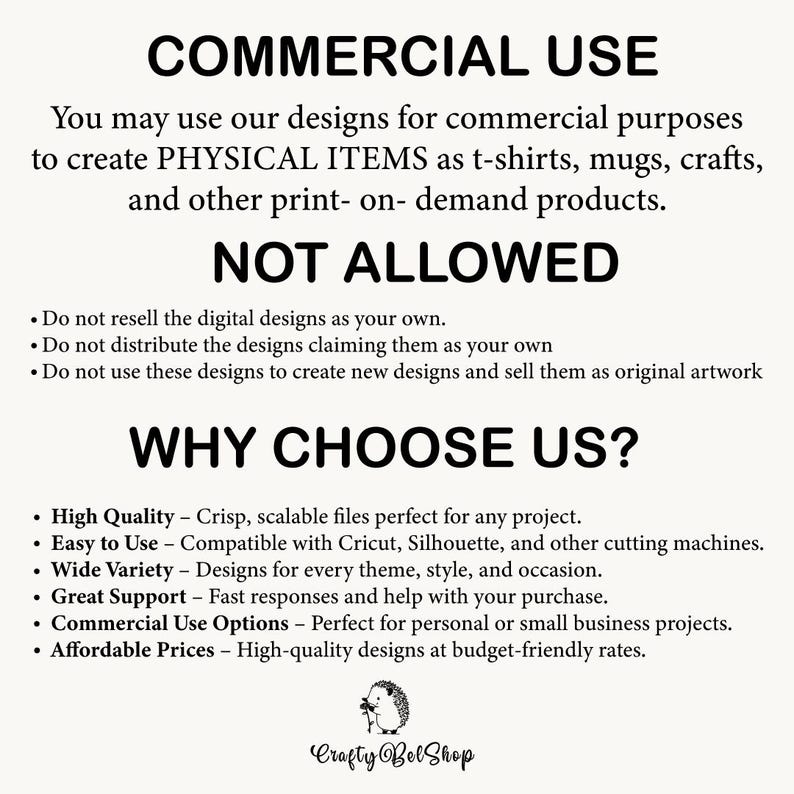 May include: A black and white text graphic with the words "COMMERCIAL USE" and "NOT ALLOWED" in large bold letters. The text explains that you may use the designs for commercial purposes to create physical items such as t-shirts, mugs, crafts, and other print-on-demand products. The text also lists what is not allowed, such as reselling the digital designs as your own. The graphic also includes the words "WHY CHOOSE US?" and lists several reasons why you should choose them, such as high quality, easy to use, wide variety, great support, commercial use options, and affordable prices. The graphic also includes a small image of a hedgehog with the text "Crafty Bel Shop".