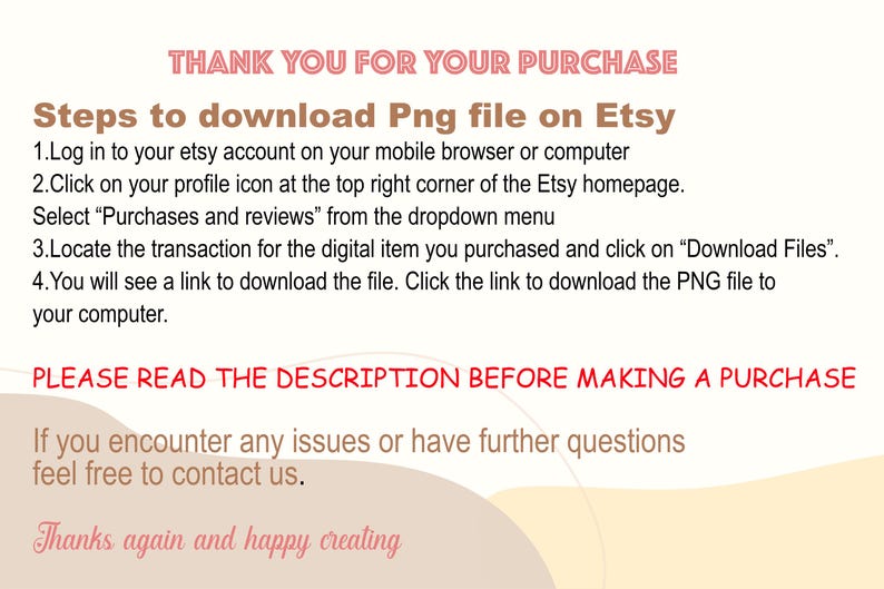 Peut inclure: Une image de texte avec des instructions sur la fa&ccedil;on de t&eacute;l&eacute;charger un fichier num&eacute;rique achet&eacute; sur Etsy. Le texte indique "Merci pour votre achat. &Eacute;tapes pour t&eacute;l&eacute;charger le fichier Png sur Etsy. 1. Connectez-vous &agrave; votre compte Etsy sur votre navigateur mobile ou votre ordinateur. 2. Cliquez sur l'ic&ocirc;ne de votre profil dans le coin sup&eacute;rieur droit de la page d'accueil d'Etsy. S&eacute;lectionnez "Achats et &eacute;valuations" dans le menu d&eacute;roulant. 3. Localisez la transaction pour l'article num&eacute;rique que vous avez achet&eacute; et cliquez sur "T&eacute;l&eacute;charger les fichiers". 4. Vous verrez un lien pour t&eacute;l&eacute;charger le fichier. Cliquez sur le lien pour t&eacute;l&eacute;charger le fichier PNG sur votre ordinateur. VEUILLEZ LIRE LA DESCRIPTION AVANT DE FAIRE UN ACHAT. Si vous rencontrez des probl&egrave;mes ou si vous avez d'autres questions, n'h&eacute;sitez pas &agrave; nous contacter. Merci encore et bonne cr&eacute;ation."