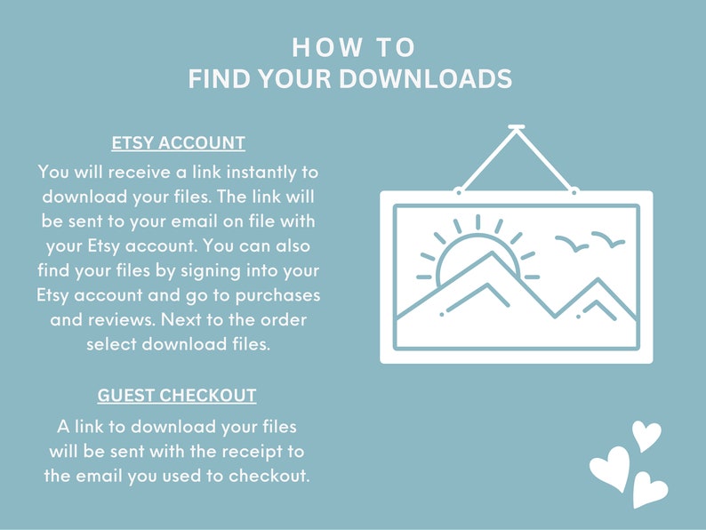 May include: A blue and white graphic with the text "HOW TO FIND YOUR DOWNLOADS" in white. The graphic explains how to find digital downloads on Etsy. The graphic includes a white picture frame with a sun, mountains, and birds inside. The graphic also includes two white hearts.