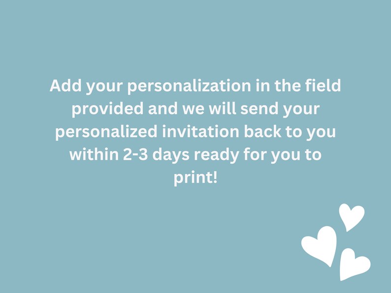 May include: Text on a light blue background that reads: "Add your personalization in the field provided and we will send your personalized invitation back to you within 2-3 days ready for you to print!" There are three white hearts in the bottom right corner of the image.