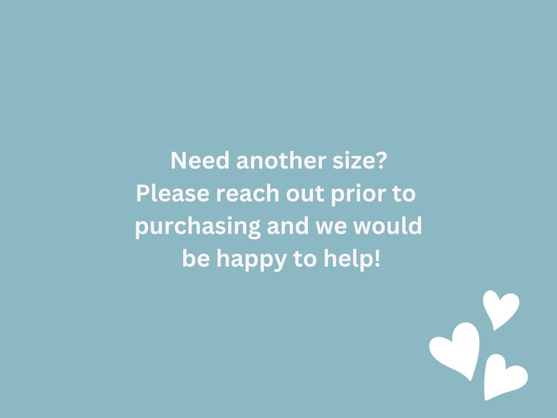 May include: A light blue background with white text that reads "Need another size? Please reach out prior to purchasing and we would be happy to help!" There are three white hearts in the bottom right corner of the image.