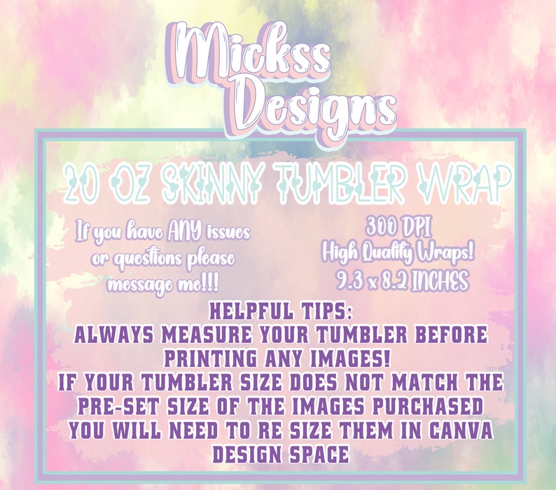 May include: A pink and yellow watercolor background with a white rectangle containing text that reads "Mickss Designs 20 OZ SKINNY TUMBLER WRAP". The text continues with "If you have ANY issues or questions please message me!!! 300 DPI High Quality Wraps! 9.3 x 8.2 INCHES". Below the rectangle is more text that reads "HELPFUL TIPS: ALWAYS MEASURE YOUR TUMBLER BEFORE PRINTING ANY IMAGES! IF YOUR TUMBLER SIZE DOES NOT MATCH THE PRE-SET SIZE OF THE IMAGES PURCHASED YOU WILL NEED TO RE SIZE THEM IN CANVA DESIGN SPACE".